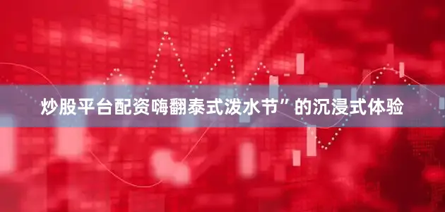 炒股平台配资嗨翻泰式泼水节”的沉浸式体验