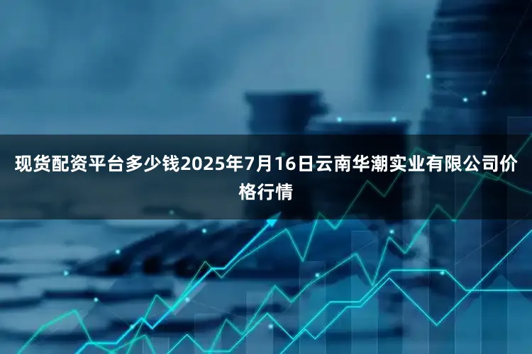 现货配资平台多少钱2025年7月16日云南华潮实业有限公司价格行情