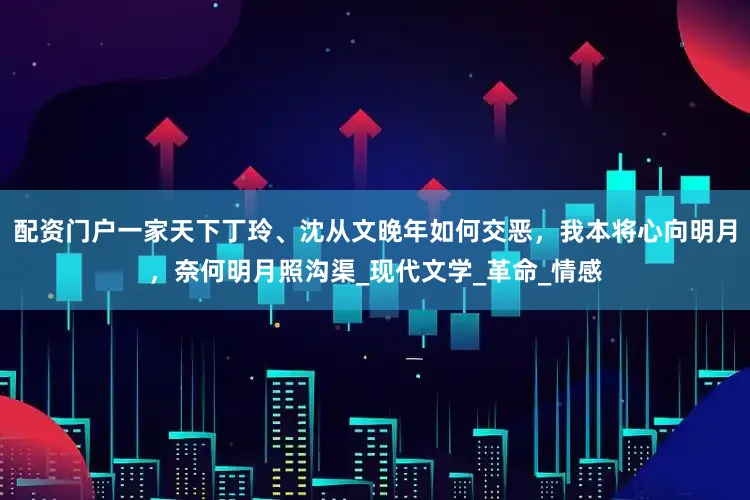 配资门户一家天下丁玲、沈从文晚年如何交恶，我本将心向明月，奈何明月照沟渠_现代文学_革命_情感