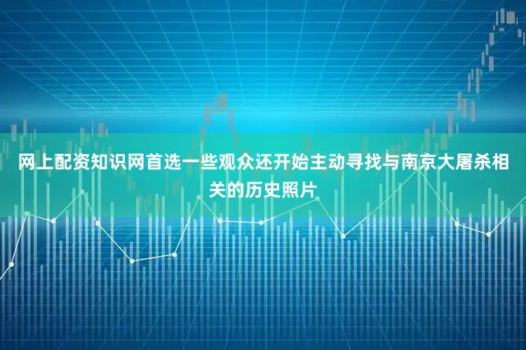 网上配资知识网首选一些观众还开始主动寻找与南京大屠杀相关的历史照片