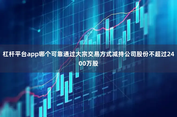 杠杆平台app哪个可靠通过大宗交易方式减持公司股份不超过2400万股