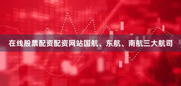在线股票配资配资网站国航、东航、南航三大航司