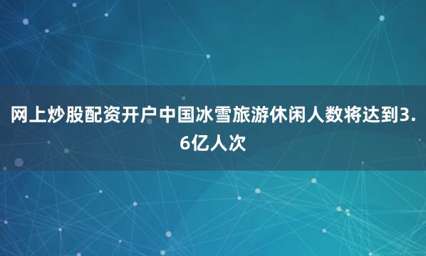 网上炒股配资开户中国冰雪旅游休闲人数将达到3.6亿人次