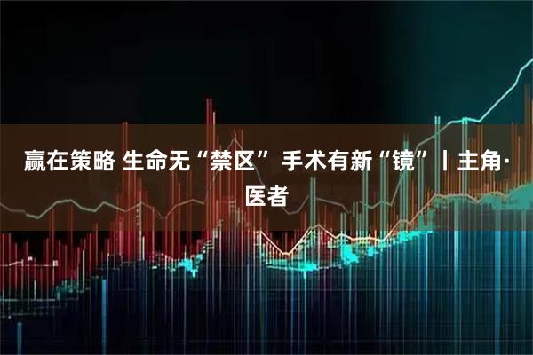 赢在策略 生命无“禁区” 手术有新“镜”丨主角·医者