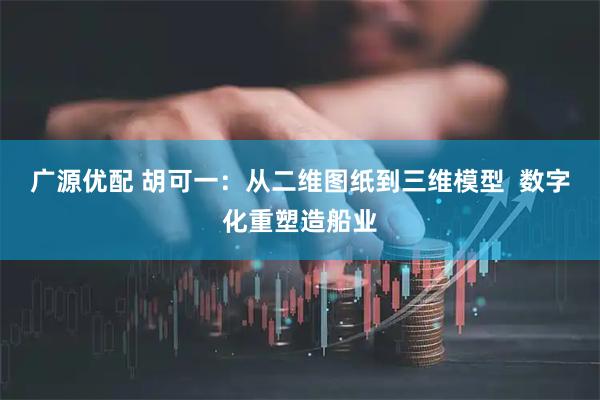 广源优配 胡可一：从二维图纸到三维模型  数字化重塑造船业