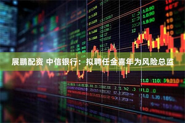 展鵬配资 中信银行：拟聘任金喜年为风险总监