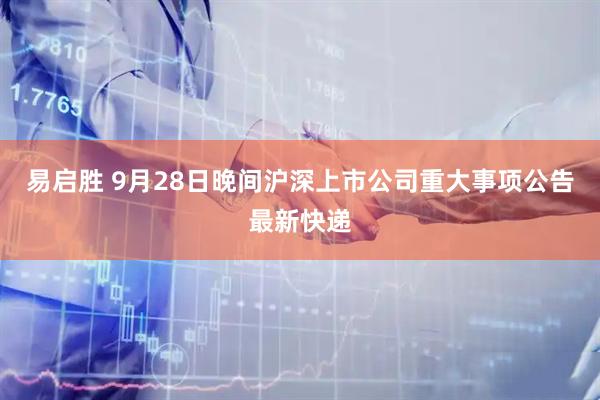 易启胜 9月28日晚间沪深上市公司重大事项公告最新快递