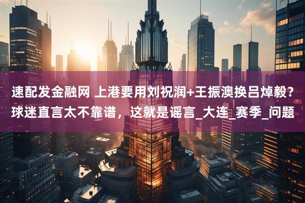 速配发金融网 上港要用刘祝润+王振澳换吕焯毅?球迷直言太不靠谱,这就是谣言_大连_赛季_问题