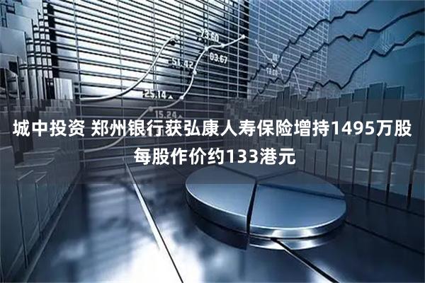 城中投资 郑州银行获弘康人寿保险增持1495万股 每股作价约133港元