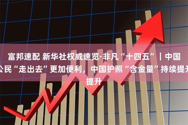 富邦速配 新华社权威速览·非凡“十四五”｜中国公民“走出去”更加便利，中国护照“含金量”持续提升