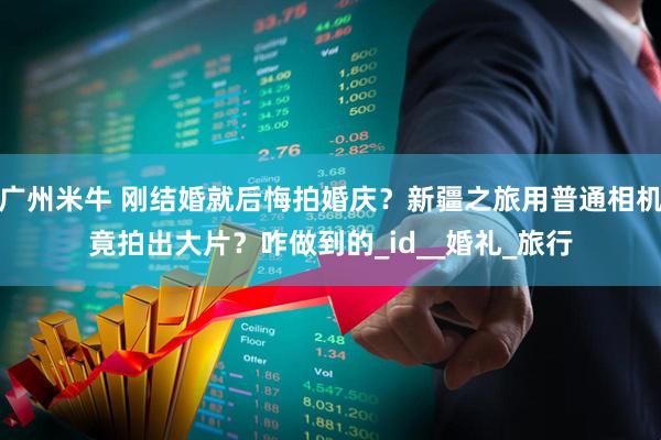 广州米牛 刚结婚就后悔拍婚庆?新疆之旅用普通相机竟拍出大片?咋做到的_id__婚礼_旅行