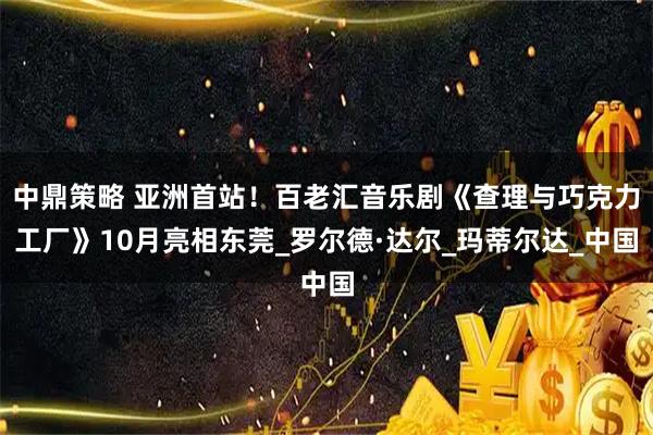 中鼎策略 亚洲首站！百老汇音乐剧《查理与巧克力工厂》10月亮相东莞_罗尔德·达尔_玛蒂尔达_中国