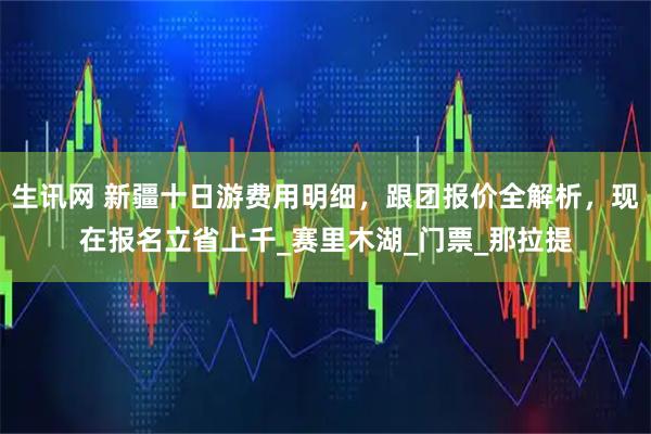 生讯网 新疆十日游费用明细，跟团报价全解析，现在报名立省上千_赛里木湖_门票_那拉提