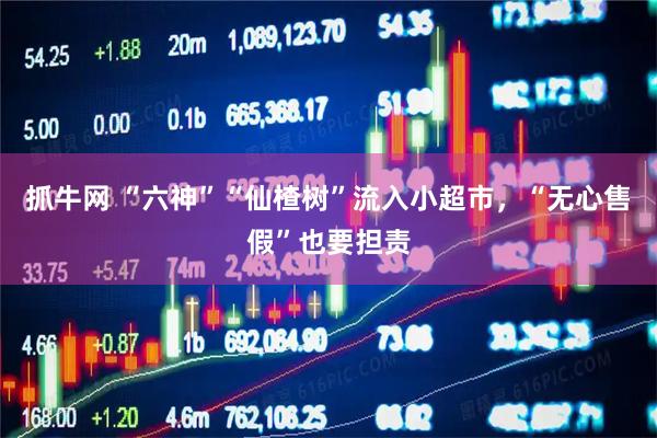 抓牛网 “六神”“仙楂树”流入小超市，“无心售假”也要担责