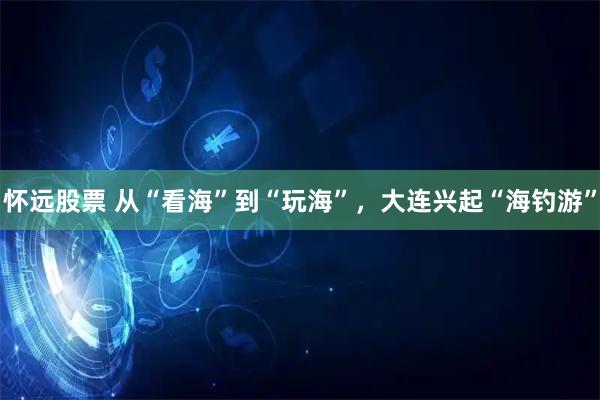 怀远股票 从“看海”到“玩海”，大连兴起“海钓游”