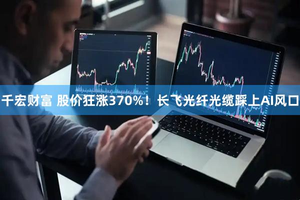 千宏财富 股价狂涨370%！长飞光纤光缆踩上AI风口