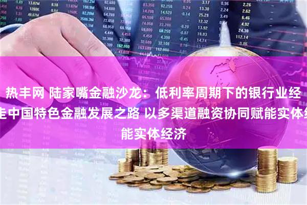 热丰网 陆家嘴金融沙龙：低利率周期下的银行业经营 走中国特色金融发展之路 以多渠道融资协同赋能实体经济