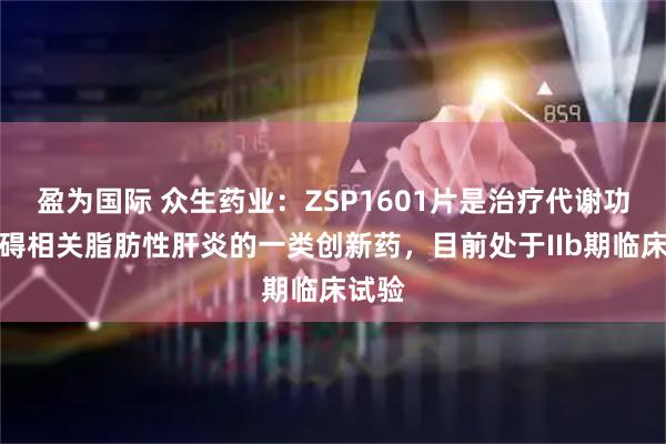 盈为国际 众生药业：ZSP1601片是治疗代谢功能障碍相关脂肪性肝炎的一类创新药，目前处于IIb期临床试验