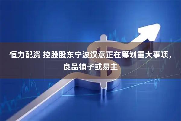 恒力配资 控股股东宁波汉意正在筹划重大事项，良品铺子或易主