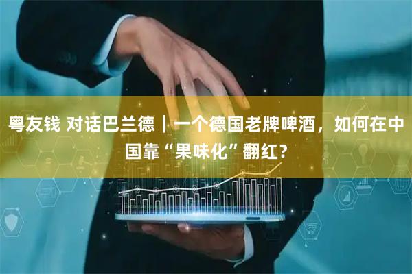 粤友钱 对话巴兰德｜一个德国老牌啤酒，如何在中国靠“果味化”翻红？