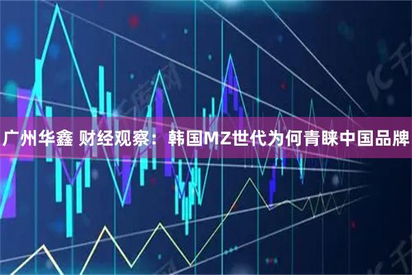 广州华鑫 财经观察：韩国MZ世代为何青睐中国品牌