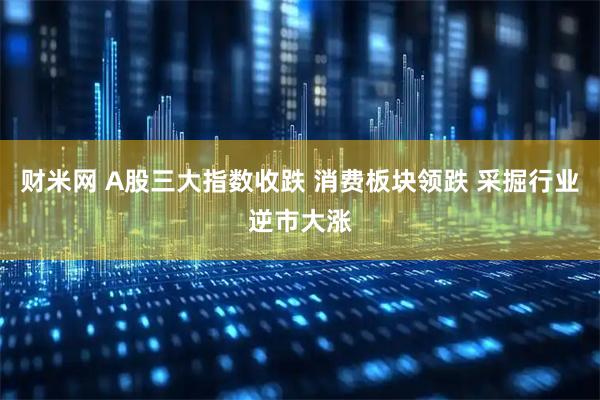 财米网 A股三大指数收跌 消费板块领跌 采掘行业逆市大涨