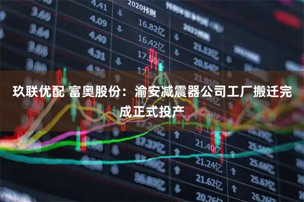 玖联优配 富奥股份：渝安减震器公司工厂搬迁完成正式投产