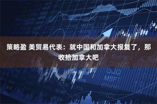 策略盈 美贸易代表：就中国和加拿大报复了，那收拾加拿大吧