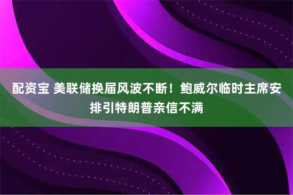 配资宝 美联储换届风波不断！鲍威尔临时主席安排引特朗普亲信不满
