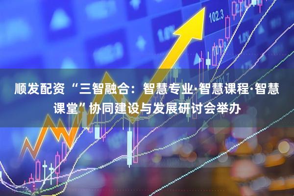 顺发配资 “三智融合：智慧专业·智慧课程·智慧课堂”协同建设与发展研讨会举办