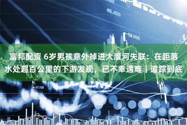 富邦配资 6岁男孩意外掉进大渡河失联：在距落水处超百公里的下游发现，已不幸遇难｜追踪到底