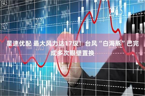 星速优配 最大风力达17级！台风“白海豚”已完成多次眼壁置换